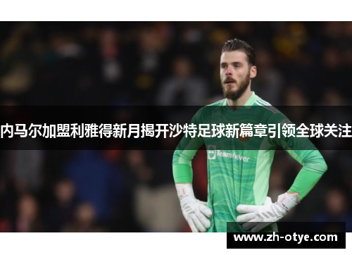 内马尔加盟利雅得新月揭开沙特足球新篇章引领全球关注