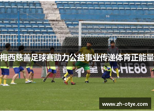 梅西慈善足球赛助力公益事业传递体育正能量